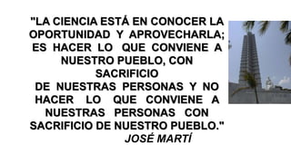 "LA CIENCIA ESTÁ EN CONOCER LA
OPORTUNIDAD Y APROVECHARLA;
ES HACER LO QUE CONVIENE A
NUESTRO PUEBLO, CON
SACRIFICIO
DE NUESTRAS PERSONAS Y NO
HACER LO QUE CONVIENE A
NUESTRAS PERSONAS CON
SACRIFICIO DE NUESTRO PUEBLO."
JOSÉ MARTÍ
 