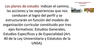 Los planes de estudio indican el camino,
las acciones y las experiencias que nos
conducen al logro del perfil y se
estructurarán en función del modelo de
organización curricular constituido por tres
ejes formativos: Estudios Generales,
Estudios Específicos y de Especialidad (Art.
40 de la Ley Universitaria y Estatutos de la
UNSA).
 