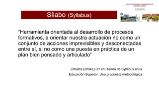 Sílabo (Syllabus)
“Herramienta orientada al desarrollo de procesos
formativos, a orientar nuestra actuación no como un
conjunto de acciones imprevisibles y desconectadas
entre sí, si no como una puesta en práctica de un
plan bien pensado y articulado”
Zabalza (2004) p.21 en Diseño de Syllabus en la
Educación Superior: Una propuesta metodológica
 