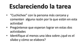 • “Cuchichee” con la persona más cercana y
comenten alguna razón por la que están en esta
actividad
• Pregúntense que esperan lograr en estas dos
actividades
• Identifique al menos una idea sobre ¿qué es el
sílabo y cómo se elabora?
 