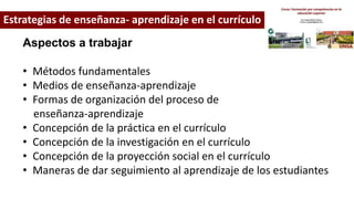 Estrategias de enseñanza- aprendizaje en el currículo
Aspectos a trabajar
• Métodos fundamentales
• Medios de enseñanza-aprendizaje
• Formas de organización del proceso de
enseñanza-aprendizaje
• Concepción de la práctica en el currículo
• Concepción de la investigación en el currículo
• Concepción de la proyección social en el currículo
• Maneras de dar seguimiento al aprendizaje de los estudiantes
 