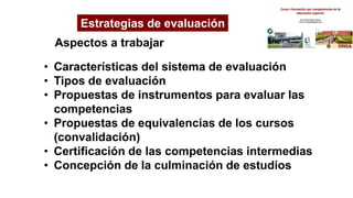 Estrategias de evaluación
Aspectos a trabajar
• Características del sistema de evaluación
• Tipos de evaluación
• Propuestas de instrumentos para evaluar las
competencias
• Propuestas de equivalencias de los cursos
(convalidación)
• Certificación de las competencias intermedias
• Concepción de la culminación de estudios
 