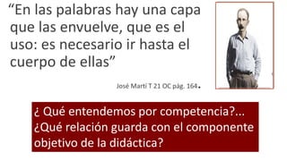 “En las palabras hay una capa
que las envuelve, que es el
uso: es necesario ir hasta el
cuerpo de ellas”
José Martí T 21 OC pág. 164.
¿ Qué entendemos por competencia?...
¿Qué relación guarda con el componente
objetivo de la didáctica?
 