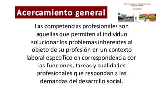 Las competencias profesionales son
aquellas que permiten al individuo
solucionar los problemas inherentes al
objeto de su profesión en un contexto
laboral específico en correspondencia con
las funciones, tareas y cualidades
profesionales que respondan a las
demandas del desarrollo social.
 