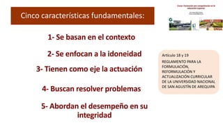 Cinco características fundamentales:
1- Se basan en el contexto
2- Se enfocan a la idoneidad
3- Tienen como eje la actuación
4- Buscan resolver problemas
5- Abordan el desempeño en su
integridad
Artículo 18 y 19
REGLAMENTO PARA LA
FORMULACIÓN,
REFORMULACIÓN Y
ACTUALIZACIÓN CURRICULAR
DE LA UNIVERSIDAD NACIONAL
DE SAN AGUSTÍN DE AREQUIPA
 