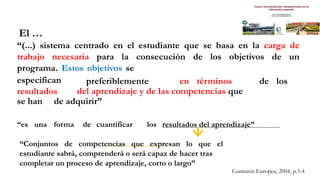 Comisión Europea, 2004, p.3-4
El …
“(...) sistema centrado en el estudiante que se basa en la carga de
trabajo necesaria para la consecución de los objetivos de un
programa. Estos objetivos se
especifican
resultados
preferiblemente en términos de los
del aprendizaje y de las competencias que
se han de adquirir”
“es una forma de cuantificar los resultados del aprendizaje”
“Conjuntos de competencias que expresan lo que el
estudiante sabrá, comprenderá o será capaz de hacer tras
completar un proceso de aprendizaje, corto o largo”
 