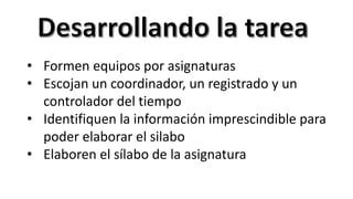 • Formen equipos por asignaturas
• Escojan un coordinador, un registrado y un
controlador del tiempo
• Identifiquen la información imprescindible para
poder elaborar el silabo
• Elaboren el sílabo de la asignatura
 