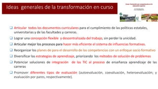  Articular todos los documentos curriculares para el cumplimiento de las políticas estatales,
universitarias y de las facultades y carreras.
 Lograr una concepción flexible y descentralizada del trabajo, sin perder la unicidad.
 Articular mejor los procesos para hacer más eficiente el sistema de influencias formativas.
 Reorganizar los planes de para el desarrollo de las competencias con un enfoque socio formativo
 Diversificar las estrategias de aprendizaje, priorizando los métodos de solución de problemas
 Potenciar soluciones de integración de las TIC al proceso de enseñanza aprendizaje de las
carreras
 Promover diferentes tipos de evaluación (autoevaluación, coevaluación, heteroevaluación; y
evaluación por pares, respectivamente).
Ideas generales de la transformación en curso
 
