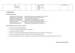 IV BIBLIOGRAFÍA
MATERIAL BIBLIOGRÁFICO
1. BARRIGA ARCEO, Frida Díaz (2006). Estrategias docentes para un aprendizaje significativo .Edit. Mc Graw Hill.
2. MINISTERIO DE EDUCACIÓN (2010) Diseño Curricular Nacional de la Educación Básica Regular.
3. MINISTERIO DE EDUCACIÓN (2010) DCBN de Computación e Informática 2010.
4. MINISTERIO DE EDUCACIÓN (2010) Orientaciones Para el trabajo Pedagógico. Edit. . Navarrete.
5. MINISTERIO DE EDUCACIÓN (2010) Guía de Práctica Pre profesional. Educación básica Regular.
7. ROEDERS, Paul (1998) Aprendiendo Juntos. Un Diseño de Aprendizaje Activo Edit. Walkiria. Lima.
8. GALVEZ VASQUEZ, José (2001) Métodos y Técnicas de Aprendizaje. Grafica Norte Trujillo.
9. CALERO PEREZ, Mavilo (1998) Constructivismo. Un Reto de Innovación. Ed. San Marco. Lima.
DIRECCION WEB (Recuperado entre 01/04/13 – 20/04/13)
• http://ebr.minedu.gob.pe/pdfs/dcn2009final.pdf
• 1www.micentroeducativo.pe/docente/fileproject/file.../160bi_3829c6.ppt
• http://www.12ape.org/doc2010/1ctf/ssa.pdf
• http://190.254.1.202/ingenieria/DIPLOMADO%20DOCENCIA%20UNIVERSITARIA/Educacion%20Superior/Eval_Competencia2.pdf
• http://rodas.us.es/file/61d0315b-eda0-88a0-6773-36d078942ef9/1/capitulo12_SCORM.zip/pagina_09.htm
• http://www.igualdadycalidadcba.gov.ar/SIPEC-CBA/publicaciones/Capac%20Nivel%20Secundario/Documento%20Evaluacion%20Secundaria%2021-10-11.pdf
Ayacucho, Marzo del 2015
las
alternativas
de solución.
que se manejó
durante el
dictado de las
sesiones de
clase.
 Exposiciones
 