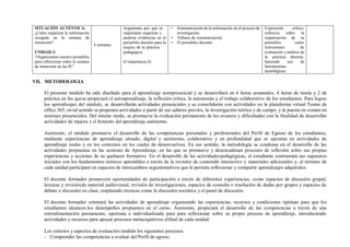 SITUACIÓN AUTÉNTICA:
¿Cómo organizar la información
recogida en la semana de
inmersión?
UNIDAD 3:
“Organizamos nuestro portafolio
para reflexionar sobre la semana
de inmersión en las IE”.
4 semanas
Argumenta por qué es
importante organizar y
analizar evidencias en el
portafolio docente para la
mejora de la práctica
pedagógica.
(Competencia 8)
• Sistematización de la información en el proceso de
investigación.
• Talleres de sistematización.
• El portafolio docente.
Exposición crítico-
reflexiva sobre la
organización de su
portafolio como
instrumento de
evaluación y análisis de
la práctica docente,
haciendo uso de
herramientas
tecnológicas.
VII. METODOLOGIA
El presente módulo ha sido diseñado para el aprendizaje semipresencial y se desarrollará en 6 horas semanales, 4 horas de teoría y 2 de
práctica en las quese propiciará el autoaprendizaje, la reflexión crítica, la autonomía y el trabajo colaborativo de los estudiantes. Para lograr
los aprendizajes del módulo, se desarrollarán actividades presenciales y se consolidarán con actividades en la plataforma virtual Teams de
office 365; en tal sentido se proponen actividades a partir de sus saberes previos, la investigación teórica y de campo, y la puesta en común en
sesiones presenciales. Del mismo modo, se promueve la evaluación permanente de los avances y dificultades con la finalidad de desarrollar
actividades de mejora y el fomento del aprendizaje autónomo.
Asimismo, el módulo promueve el desarrollo de las competencias personales y profesionales del Perfil de Egreso de los estudiantes,
mediante experiencias de aprendizaje situado, digital y autónomo, colaborativo y en profundidad que se ejecutan en actividades de
aprendizaje reales y en los contextos en los cuales de desenvuelven. En ese sentido, la metodología se condensa en el desarrollo de las
actividades propuestas en las sesiones de Aprendizaje, en las que se promueve y desencadenan procesos de reflexión sobre sus propias
experiencias y acciones de su quehacer formativo. En el desarrollo de las actividadespedagógicas, el estudiante contrastará sus supuestos
iniciales con los fundamentos teóricos aprendidos a través de la revisión de contenido interactivo y materiales adicionales y, al término de
cada unidad participará en espacios de intercambios argumentativos que le permita reflexionar y compartir aprendizajes adquiridos.
El docente formador promoverá oportunidades de participación a través de diferentes experiencias, como espacios de discusión grupal,
lecturas y revisiónde material audiovisual, revisión de investigaciones, espacios de consulta o resolución de dudas por grupos y espacios de
debate o discusión en clase, empleando técnicas como la discusión socrática y el panel de discusión.
El docente formador orientará las actividades de aprendizaje organizando las experiencias, recursos y condiciones óptimas para que los
estudiantes alcancen los desempeños propuestos en el curso. Asimismo, propiciará el desarrollo de las competencias a través de una
retroalimentación permanente, oportuna e individualizada para para reflexionar sobre su propio proceso de aprendizaje, introduciendo
actividades y recursos para apoyar procesos metacognitivos alfinal de cada unidad.
Los criterios y aspectos de evaluación tendrán los siguientes procesos:
- Comprender las competencias a evaluar del Perfil de egreso.
 