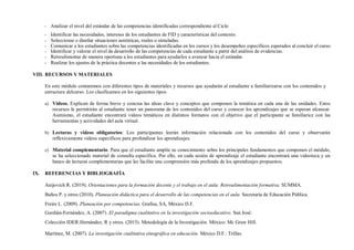 - Analizar el nivel del estándar de las competencias identificadas correspondiente al Ciclo
- Identificar las necesidades, intereses de los estudiantes de FID y características del contexto.
- Seleccionar o diseñar situaciones auténticas, reales o simuladas.
- Comunicar a los estudiantes sobre las competencias identificadas en los cursos y los desempeños específicos esperados al concluir el curso.
- Identificar y valorar el nivel de desarrollo de las competencias de cada estudiante a partir del análisis de evidencias.
- Retroalimentar de manera oportuna a los estudiantes para ayudarlos a avanzar hacia el estándar.
- Realizar los ajustes de la práctica docentes a las necesidades de los estudiantes.
VIII. RECURSOS Y MATERIALES
En este módulo contaremos con diferentes tipos de materiales y recursos que ayudarán al estudiante a familiarizarse con los contenidos y
estructura delcurso. Los clasificamos en los siguientes tipos:
a) Videos. Explican de forma breve y concisa las ideas clave y conceptos que componen la temática en cada una de las unidades. Estos
recursos le permitirán al estudiante tener un panorama de los contenidos del curso y conocer los aprendizajes que se esperan alcanzar.
Asimismo, el estudiante encontrará videos temáticos en distintos formatos con el objetivo que el participante se familiarice con las
herramientas y actividades del aula virtual.
b) Lecturas y videos obligatorios: Los participantes leerán información relacionada con los contenidos del curso y observarán
reflexivamente videos específicos para profundizar los aprendizajes.
c) Material complementario. Para que el estudiante amplíe su conocimiento sobre los principales fundamentos que componen el módulo,
se ha seleccionado material de consulta específica. Por ello, en cada sesión de aprendizaje el estudiante encontrará una videoteca y un
banco de lecturas complementarias que les facilite una comprensión más profunda de los aprendizajes propuestos.
IX. REFERENCIAS Y BIBLIOGRAFÍA
Anijovich R. (2019). Orientaciones para la formación docente y el trabajo en el aula: Retroalimentación formativa. SUMMA.
Baños P. y otros (2010). Planeación didáctica para el desarrollo de las competencias en el aula. Secretaría de Educación Pública.
Freire L. (2009). Planeación por competencias. Grafisa, SA, México D.F.
Gurdián-Fernández, A. (2007). El paradigma cualitativo en la investigación socioeducativo. San José:
Colección IDER.Hernández, R y otros. (2015). Metodología de la Investigación. México: Mc Graw Hill.
Martínez, M. (2007). La investigación cualitativa etnográfica en educación. México D.F.: Trillas.
 