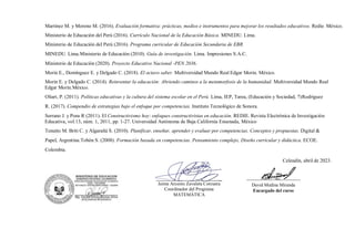 Martínez M. y Moreno M. (2016). Evaluación formativa: prácticas, medios e instrumentos para mejorar los resultados educativos. Redie. México.
Ministerio de Educación del Perú (2016). Currículo Nacional de la Educación Básica. MINEDU. Lima.
Ministerio de Educación del Perú (2016). Programa curricular de Educación Secundaria de EBR.
MINEDU. Lima.Ministerio de Educación (2010). Guía de investigación. Lima. Impresiones S.A.C.
Ministerio de Educación (2020). Proyecto Educativo Nacional -PEN 2036.
Morin E., Domínguez E. y Delgado C. (2018). El octavo saber. Multiversidad Mundo Real Edgar Morin. México.
Morin E. y Delgado C. (2014). Reinventar la educación: Abriendo caminos a la metamorfosis de la humanidad. Multiversidad Mundo Real
Edgar Morin.México.
Oliart, P. (2011). Políticas educativas y la cultura del sistema escolar en el Perú. Lima, IEP, Tarea, (Educación y Sociedad, 7)Rodríguez
R. (2017). Compendio de estrategias bajo el enfoque por competencias. Instituto Tecnológico de Sonora.
Serrano J. y Pons R (2011). El Constructivismo hoy: enfoques constructivistas en educación. REDIE. Revista Electrónica de Investigación
Educativa, vol.13, núm. 1, 2011, pp. 1-27. Universidad Autónoma de Baja California Ensenada, México
Tenutto M. Briti C. y Algarañá S. (2010). Planificar, enseñar, aprender y evaluar por competencias. Conceptos y propuestas. Digital &
Papel, Argentina.Tobón S. (2008). Formación basada en competencias. Pensamiento complejo, Diseño curricular y didáctica. ECOE.
Colombia.
Celendín, abril de 2023.
-----------------------------------
David Medina Miranda
Encargado del curso
Jaime Arcenio Zavaleta Corcuera
Coordinador del Programa
MATEMÁTICA
 