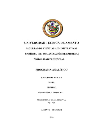 UNIVERSIDAD TÉCNICA DE AMBATO
FACULTAD DE CIENCIAS ADMINISTRATIVAS
CARRERA DE ORGANIZACIÓN DE EMPRESAS
MODALIDAD PRESENCIAL
PROGRAMA ANALÍTICO
(Nombre de la asignatura)
EMPLEO DE NTIC´S I
NIVEL
(Nivel que corresponde la asignatura)
PRIMERO
(Período Académico)
Octubre 2016 - Marzo 2017
MARCO POLO SILVA SEGOVIA
Ing., Mgt.
AMBATO - ECUADOR
(Año)
2016
 