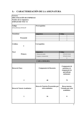 Carrera:
Nombre de la Asignatura
Código Prerrequisitos
UTA-FCS-LC-P-01-07
Modalidad Asignatura Código
Créditos: Correquisitos
Nivel Asignatura Código
3
1
2
I.- CARACTERIZACIÓN DE LA ASIGNATURA
FCS-CLC-01-04
ORGANIZACIÓN DE EMPRESAS
EMPLEO DE NTIC´S I
0 0
0 0
Horas de Tutoría Académica:
Horas de Tutorías Presenciales por
ciclo académico.
Horas tutorías
Virtuales por ciclo
académico.
Presencial
3
Primero
48 72
0 0
CARGA HORARIA
Componente de
prácticas y/o
componente de
aprendizaje
autónomo:
Horas de Clase: Componente de Docencia:
016
0 0
1. Técnicas de estudio FCS-CLC-01-06
2. Lenguaje y comunicación
 