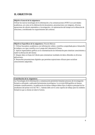 Objetivo General de la asignatura:
Objetivos Específicos de la asignatura: (Noción Básica)
Contribución de la Asignatura:
4
Las Tecnologías de la Información y comunicación permitirán fomentar procesos de investigación
formativa utilizando y aplicando herramientas tecnológicas. La revisión bibliográfica en fuentes
validadas científicamente y la publicación de dichos trabajos deben fijar el objetivo principal de los
estudiantes del primer nivel de TIC´s. Además debe servir como soporte de trabajo para los módulos
formativos que se dictan en toda la Carrera.
1. Utilizar buscadores académicos con información valida y científica comprobada para el desarrollo
de trabajos con rigor científico en el campo del Laboratorio Clínico.
2. Aplicar organizadores gráficos en la sistematización de información para sintetizar conocimiento y
medir la abstracción del mismo.
3. Integrar datos en hojas de Cálculo para sistematizar resultados de datos obtenidos en diversas
aplicaciones.
4. Desarrollar presentaciones digitales que permitan exposiciones eficaces para socializar
conocimientos adquiridos.
Utilizar las nuevas tecnologías de la información y las comunicaciones (NTIC's) en actividades
académicas, así como en la elaboración de documentos, presentaciones con imágenes, diversas
operaciones de cálculo matemático e investigación, y la optimización del tiempo en la obtención de
soluciones, considerando los requerimientos del contexto.
II. OBJETIVOS
 