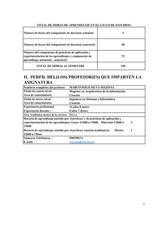 3
48
72
Nombres completos del profesor:
Título de cuarto nivel:
Área de conocimiento:
Título de tercer nivel:
Área de conocimiento: Ciencias
Experiencia profesional: 14 años 8 meses
Experiencia docente : 8 años 7 meses
Área Académica dentro de la carrera:
3
1
Números Telefónicos :
E-mail:
3
MARCO POLO SILVA SEGOVIA
Magíster en Arquitectura de la Información
Ciencias
Ingeniero en Sistemas e Informática
Básica
TOTAL DE HORAS DE APRENDIZAJE EN EL CICLO DE ESTUDIOS:
Número de horas del componente de docencia semanal:
Número de horas del componente de docencia semestral:
Número del componente de prácticas de aplicación y
experimentación de los aprendizajes y componente de
aprendizaje autónomo –semestral:
TOTAL DE HORAS AL SEMESTRE
998399674
mp.silva@uta.edu.ec
Horario de aprendizaje asistido por el profesor (tutoría académica): Martes
12h00 a 13hoo
II. PERFIL DEL(LOS) PROFESOR(ES) QUE IMPARTEN LA
ASIGNATURA
120
Horario de aprendizaje asistido por el profesor y de prácticas de aplicación y
experimentación de los aprendizajes: Lunes 11h00 a 13h00, Miércoles 12h00 a
13h00
 