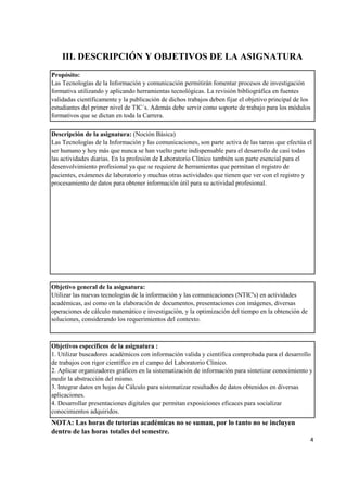 Propósito:
Descripción de la asignatura: (Noción Básica)
Objetivo general de la asignatura:
Objetivos específicos de la asignatura :
4
NOTA: Las horas de tutorías académicas no se suman, por lo tanto no se incluyen
dentro de las horas totales del semestre.
Las Tecnologías de la Información y comunicación permitirán fomentar procesos de investigación
formativa utilizando y aplicando herramientas tecnológicas. La revisión bibliográfica en fuentes
validadas científicamente y la publicación de dichos trabajos deben fijar el objetivo principal de los
estudiantes del primer nivel de TIC´s. Además debe servir como soporte de trabajo para los módulos
formativos que se dictan en toda la Carrera.
Las Tecnologías de la Información y las comunicaciones, son parte activa de las tareas que efectúa el
ser humano y hoy más que nunca se han vuelto parte indispensable para el desarrollo de casi todas
las actividades diarias. En la profesión de Laboratorio Clínico también son parte esencial para el
desenvolvimiento profesional ya que se requiere de herramientas que permitan el registro de
pacientes, exámenes de laboratorio y muchas otras actividades que tienen que ver con el registro y
procesamiento de datos para obtener información útil para su actividad profesional.
Utilizar las nuevas tecnologías de la información y las comunicaciones (NTIC's) en actividades
académicas, así como en la elaboración de documentos, presentaciones con imágenes, diversas
operaciones de cálculo matemático e investigación, y la optimización del tiempo en la obtención de
soluciones, considerando los requerimientos del contexto.
III. DESCRIPCIÓN Y OBJETIVOS DE LA ASIGNATURA
1. Utilizar buscadores académicos con información valida y científica comprobada para el desarrollo
de trabajos con rigor científico en el campo del Laboratorio Clínico.
2. Aplicar organizadores gráficos en la sistematización de información para sintetizar conocimiento y
medir la abstracción del mismo.
3. Integrar datos en hojas de Cálculo para sistematizar resultados de datos obtenidos en diversas
aplicaciones.
4. Desarrollar presentaciones digitales que permitan exposiciones eficaces para socializar
conocimientos adquiridos.
 