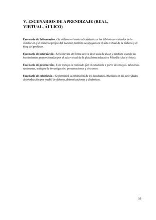10
V. ESCENARIOS DE APRENDIZAJE (REAL,
VIRTUAL, ÁULICO)
Escenario de Información.- Se utilizara el material existente en las bibliotecas virtuales de la
institución y el material propio del docente, también se apoyara en el aula virtual de la materia y el
blog del profesor.
Escenario de interacción.- Se lo llevara de forma activa en el aula de clase y tambien usando las
herramientas proporcionadas por el aula virtual de la plataforma educativa Moodle (chat y foros).
Escenario de producción.- Este trabajo es realizado por el estudiante a partir de ensayos, relatorías,
resúmenes, trabajos de investigación, presentaciones y discursos.
Escenario de exhibición.- Se permitirá la exhibición de los resultados obtenidos en las actividades
de producción por medio de debates, dramatizaciones y dinámicas.
 