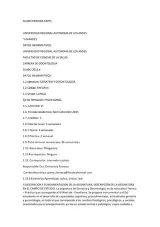 SILABO PRIMERA PARTE.
UNIVERSIDAD REGIONAL AUTONOMA DE LOS ANDES.
“UNIANDES
DATOS INFORMATIVOS:
UNIVERSIDAD REGIONAL AUTONOMA DE LOS ANDES
FACULTAD DE CIENCIAS DE LA SALUD
CARRERA DE ODONTOLOGIA
SILABO 2015.e
DATOS INFORMATIVOS
1.1 signatura: GERIATRIA Y GERONTOLOGIA
1.2 Código: ENFGRVII.
1.3 Grupo: CLINICO
Eje de formación: PROFESIONAL.
1.5. Semestre: VI
1.6: Periodo Académico: Abril-Setiembre 2015
1.7.-Créditos: 7
1.8 Total de horas: 5 semanales
1.8.1 Teoría: 3 semanales
1.8.2 Práctica: 2 semanal
1.9. Total de horas semestrales: 96 semestrales
1.10. Naturaleza: Obligatoria
1.11 Pre-requisitos: Ninguno
1.12. Co-requisitos: Internado rotativo.
Responsable: Dra. Grimaneza Fonseca
Correo electrónico: grima_fonseca@fonsecahotmail.com
1.13.6 Escenarios Aprendizaje: áulico, virtual, real
II.DESCRIPCION Y FUNDAMENTACION DE LA ASIGNATURA. DESCRIPCIÓN DE LA ASIGNATURA
EN EL CAMPO DE ESTUDIO: La asignatura de Geriatría y Gerontología, es de naturaleza Teórico
– Práctico que corresponde al VI Nivel de - Enseñanza. Se propone instrumentar a él (la)
estudiante en el desarrollo de capacidades cognitivas, procedimentales, actitudinales geriatría
y gerontología, en todo lo que corresponde a los cambios fisiológicos, psicológicos, y sociales,
ocasionados por el envejecimiento, ya sea en estado normal o patológico, cuyos cuidados y
 