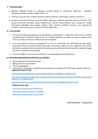 V.- METODOLOGÍA:
 Métodos: Método basado en proyectos, método basado en problemas, deductivo – inductivo,
por descubrimiento, estudio dirigido, taller, etc.
 Técnicas: Lluvia de ideas, mapas mentales, mapas semánticos, observación, debate, lectura, etc.
 Equipos y materiales: Se hará uso de PC portátil, impresora, software educativo, discos en CD, DVD, USB;
equipo veterinario (jeringas, agujas hipodérmicas, tijeras hemasculadoras, etc.); equipo de manejo
(comederos, bebederos tipo chupón, balanza, palas, rastrillo, carretilla, insumos, etc.); especies de
animales (porcinos); pizarra, plumones acrílicos y papelotes.
VI.- EVALUACIÓN:
1. La evaluación del aprendizaje de los estudiantes es permanente y vigesimal, siendo la nota mínima
aprobatoria de 13 (trece) en cada una de las unidades didácticas. En todos los casos la fracción 0.5 ó
más se considera como una unidad a favor del estudiante.
2. Si en la penúltima semana de ejecución de la U.D., los estudiantes con dificultades de aprendizaje,
obtuvieran calificativoentre diez (10) y doce (12), el docente a cargo de la U.D., organizará, ejecutará y
controlaráunprograma de actividadesde recuperaciónenlaúltimasemanadel semestre académico;luego
del cual el estudiante será evaluado.
3. con más de 30% de inasistencia el estudiante es desaprobado automáticamente
VII.-RECURSOSBIBLIOGRÁFICOSDIGITALES EN INTERNET
 Manual agropecuarioediciones lexus
 Manual de crianzade animales.
 Técnicoenganadería
 otrostextos relacionados a producciónde porcinosen la biblioteca del IESTPJorge Basadre Grohman
LIBROS DIGITALES EN PDF
http://llotjadevic.org/redaccio/arxius/imatgesbutlleti/manual%20porcino%20final.pdf
http://www.produccion.lapampa.gov.ar/images/imagenes/Archivos/AsuntosAgrarios/Planes_Ganaderos/Cu
adernillo_I_Instalaciones.pdf
http://www.digesa.minsa.gob.pe/publicaciones/descargas/crianza%20de%20cerdos1.pdf
VIDEOS EN YOU TUBE
https://www.youtube.com/watch?v=fyA6Xt1ly0k
https://www.youtube.com/watch?v=x_lCXqKdcqQ
https://www.youtube.com/watch?v=EWtUnEfCSeI
Puerto Maldonado, 17 agosto 2015
 