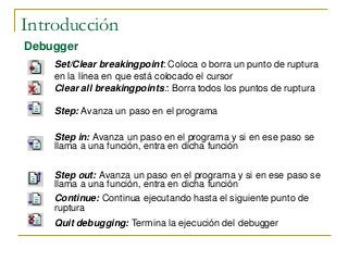 Introducción
Debugger
Set/Clear breakingpoint: Coloca o borra un punto de ruptura
en la línea en que está colocado el cursor
Clear all breakingpoints:: Borra todos los puntos de ruptura
Step: Avanza un paso en el programa
Step in: Avanza un paso en el programa y si en ese paso se
llama a una función, entra en dicha función
Step out: Avanza un paso en el programa y si en ese paso se
llama a una función, entra en dicha función
Continue: Continua ejecutando hasta el siguiente punto de
ruptura
Quit debugging: Termina la ejecución del debugger
 