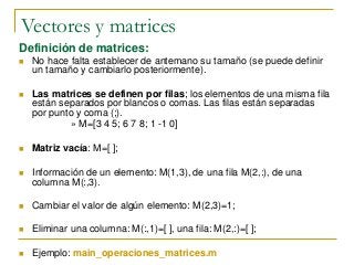 Vectores y matrices
Definición de matrices:
 No hace falta establecer de antemano su tamaño (se puede definir
un tamaño y cambiarlo posteriormente).
 Las matrices se definen por filas; los elementos de una misma fila
están separados por blancos o comas. Las filas están separadas
por punto y coma (;).
» M=[3 4 5; 6 7 8; 1 -1 0]
 Matriz vacía: M=[ ];
 Información de un elemento: M(1,3), de una fila M(2,:), de una
columna M(:,3).
 Cambiar el valor de algún elemento: M(2,3)=1;
 Eliminar una columna: M(:,1)=[ ], una fila: M(2,:)=[ ];
 Ejemplo: main_operaciones_matrices.m
 