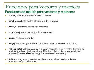 Funciones para vectores y matrices
Funciones de matlab para vectores y matrices:
 sum(v) suma los elementos de un vector
 prod(v) producto de los elementos de un vector
 dot(v,w) producto escalar de vectores
 cross(v,w) producto vectorial de vectores
 mean(v) (hace la media)
 diff(v) (vector cuyos elementos son la resta de los elemento de v)
 [y,k]=max(v) valor máximo de las componentes de un vector (k indica la
posición), min(v) (valor mínimo). El valor máximo de una matriz M se
obtendría como max(max(M)) y el mínimo min(min(v))
 Aplicadas algunas de estas funciones a matrices, realizan dichas
operaciones por columnas.
 