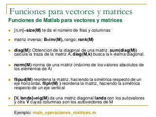 Funciones para vectores y matrices
Funciones de Matlab para vectores y matrices
 [n,m]=size(M) te da el número de filas y columnas
 matriz inversa: B=inv(M), rango: rank(M)
 diag(M): Obtencion de la diagonal de una matriz. sum(diag(M))
calcula la traza de la matriz A. diag(M,k) busca la k-ésima diagonal.
 norm(M) norma de una matriz (máximo de los valores absolutos de
los elementos de A)
 flipud(M) reordena la matriz, haciendo la simétrica respecto de un
eje horizontal. fliplr(M) ) reordena la matriz, haciendo la simétrica
respecto de un eje vertical
 [V, landa]=eig(M) da una matriz diagonal landa con los autovalores
y otra V cuyas columnas son los autovectores de M
Ejemplo: main_operaciones_matrices.m
 