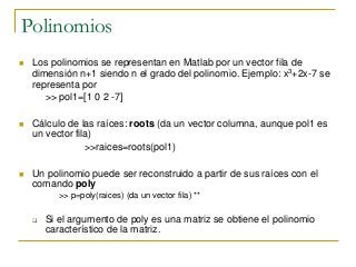 Polinomios
 Los polinomios se representan en Matlab por un vector fila de
dimensión n+1 siendo n el grado del polinomio. Ejemplo: x3+2x-7 se
representa por
>> pol1=[1 0 2 -7]
 Cálculo de las raíces: roots (da un vector columna, aunque pol1 es
un vector fila)
>>raices=roots(pol1)
 Un polinomio puede ser reconstruido a partir de sus raíces con el
comando poly
>> p=poly(raices) (da un vector fila) **
 Si el argumento de poly es una matriz se obtiene el polinomio
característico de la matriz.
 