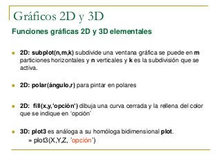 Gráficos 2D y 3D
Funciones gráficas 2D y 3D elementales
 2D: subplot(n,m,k) subdivide una ventana gráfica se puede en m
particiones horizontales y n verticales y k es la subdivisión que se
activa.
 2D: polar(ángulo,r) para pintar en polares
 2D: fill(x,y,’opción’) dibuja una curva cerrada y la rellena del color
que se indique en ‘opción’
 3D: plot3 es análoga a su homóloga bidimensional plot.
» plot3(X,Y,Z, ’opción’)
 