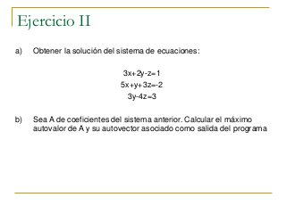 Ejercicio II
a) Obtener la solución del sistema de ecuaciones:
3x+2y-z=1
5x+y+3z=-2
3y-4z=3
b) Sea A de coeficientes del sistema anterior. Calcular el máximo
autovalor de A y su autovector asociado como salida del programa
 