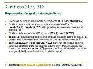 Gráficos 2D y 3D
Representación gráfica de superficies
 Creación de una malla a partir de vectores [X, Y]=meshgrid(x,y)
 Gráfica de la malla construida sobre la superficie Z(X,Y):
mesh(X,Y,Z), meshc(X,Y,Z) (dibuja además líneas de nivel en el
plano z=0)
 Gráfica de la superficie Z(X,Y): surf(X,Y,Z), surfc(X,Y,Z)
 pcolor(Z) dibuja proyección con sombras de color sobre el plano (la
gama de colores está en consonancia con las variaciones de Z)
 contour(X,Y,Z,v) y contour3(X,Y,Z,v) generan las líneas de nivel
de una superficie para los valores dados en v. Para etiquetar las
líneas, primero cs=contour(Z) (para saber los valores del contorno)
y luego clabel(cs) o directamente clabel(cs,v)
 Ejemplo: main_dibujo_superficie.m y ver en Demos: Graphics
 
