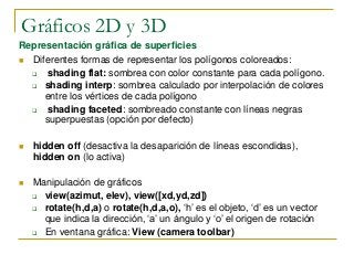 Gráficos 2D y 3D
Representación gráfica de superficies
 Diferentes formas de representar los polígonos coloreados:
 shading flat: sombrea con color constante para cada polígono.
 shading interp: sombrea calculado por interpolación de colores
entre los vértices de cada polígono
 shading faceted: sombreado constante con líneas negras
superpuestas (opción por defecto)
 hidden off (desactiva la desaparición de líneas escondidas),
hidden on (lo activa)
 Manipulación de gráficos
 view(azimut, elev), view([xd,yd,zd])
 rotate(h,d,a) o rotate(h,d,a,o), ‘h’ es el objeto, ‘d’ es un vector
que indica la dirección, ‘a’ un ángulo y ‘o’ el origen de rotación
 En ventana gráfica: View (camera toolbar)
 