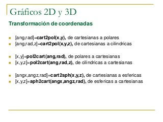 Gráficos 2D y 3D
Transformación de coordenadas
 [ang,rad]=cart2pol(x,y), de cartesianas a polares
 [ang,rad,z]=cart2pol(x,y,z), de cartesianas a cilindricas
 [x,y]=pol2cart(ang,rad), de polares a cartesianas
 [x,y,z]=pol2cart(ang,rad,z), de cilindricas a cartesianas
 [angx,angz,rad]=cart2sph(x,y,z), de cartesianas a esfericas
 [x,y,z]=aph2cart(angx,angz,rad), de esfericas a cartesianas
 