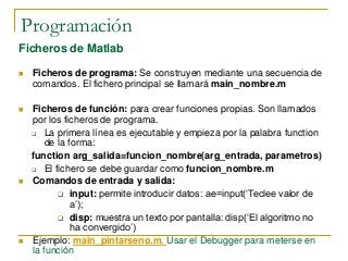 Programación
Ficheros de Matlab
 Ficheros de programa: Se construyen mediante una secuencia de
comandos. El fichero principal se llamará main_nombre.m
 Ficheros de función: para crear funciones propias. Son llamados
por los ficheros de programa.
 La primera línea es ejecutable y empieza por la palabra function
de la forma:
function arg_salida=funcion_nombre(arg_entrada, parametros)
 El fichero se debe guardar como funcion_nombre.m
 Comandos de entrada y salida:
 input: permite introducir datos: ae=input(‘Teclee valor de
a’);
 disp: muestra un texto por pantalla: disp(‘El algoritmo no
ha convergido’)
 Ejemplo: main_pintarseno.m. Usar el Debugger para meterse en
la función
 