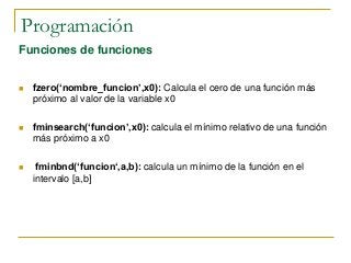 Programación
Funciones de funciones
 fzero(‘nombre_funcion’,x0): Calcula el cero de una función más
próximo al valor de la variable x0
 fminsearch(‘funcion’,x0): calcula el mínimo relativo de una función
más próximo a x0
 fminbnd(‘funcion‘,a,b): calcula un mínimo de la función en el
intervalo [a,b]
 