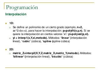 Programación
Interpolación
 1D:
 Se define un polinomio de un cierto grado (ejemplo, n=2,
ax^2+bx+c), para hacer la interpolación: p=polyfit(x,y,n). Si se
quiere la interpolación en ciertos valores ’xi’: yi=polyval(p,xi).
 yi = interp1(x,Y,xi,metodo). Métodos: ‘linear’ (interpolación
lineal), ’cubic’ (cúbica), ’spline (spline cúbica)
 2D:
 matriz_Z=interp2(X,Y,Z,matriz_X,matriz_Y,metodo). Métodos:
’bilinear’ (interpolación lineal), ’bicubic’ (cúbica)
 