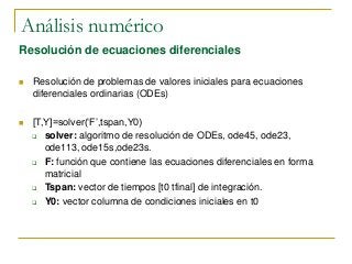 Análisis numérico
Resolución de ecuaciones diferenciales
 Resolución de problemas de valores iniciales para ecuaciones
diferenciales ordinarias (ODEs)
 [T,Y]=solver(‘F’,tspan,Y0)
 solver: algoritmo de resolución de ODEs, ode45, ode23,
ode113, ode15s,ode23s.
 F: función que contiene las ecuaciones diferenciales en forma
matricial
 Tspan: vector de tiempos [t0 tfinal] de integración.
 Y0: vector columna de condiciones iniciales en t0
 