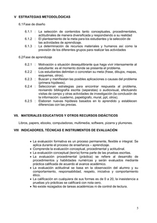 5
V ESTRATEGIAS METODOLÓGICAS
6.1Fase de diseño
6.1.1 : La selección de contenidos tanto conceptuales, procedimentales,
actitudinales de manera diversificada y respondiendo a su realidad
6.1.2 : El planteamiento de la meta para los estudiantes y la selección de
las actividades de aprendizaje.
6.1.3 : La determinación de recursos materiales y humanos así como la
previsión de los diferentes grupos para realizar las actividades
6.2Fase de aprendizaje
6.2.1 : Motivación o situación desequilibrante que haga vivir intensamente al
estudiante: es el momento donde se presenta el problema.
6.2.2 : Los estudiantes delimitan o concretan su meta (frase, dibujos, mapas,
esquemas, otros).
6.2.3 : Buscan y manifiestan las posibles aplicaciones o causas del problema
(primera hipótesis).
6.2.4 : Seleccionan estrategias para encontrar respuesta al problema,
revisando bibliografía escrita (separatas) o audiovisual, efectuando
visitas de campo y otras actividades de investigación (la conclusión de
la información: cuaderno, papelógrafo, mural, ppt, otros).
6.2.5 : Elaboran nuevas hipótesis basados en lo aprendido y establecen
diferencias con las previas.
VII. MATERIALES EDUCATIVOS Y OTROS RECURSOS DIDÁCTICOS
Libros, papers, ebooks, computadoras, multimedia, software, pizarra y plumones.
VIII INDICADORES, TÉCNICAS E INSTRUMENTOS DE EVALUACIÓN
 La evaluación formativa es un proceso permanente, flexible e integral. Se
aplica durante el proceso de enseñanza – aprendizaje.
 Comprende la evaluación conceptual, procedimental y actitudinal.
 La evaluación conceptual (teoría) forma parte de las pruebas escritas.
 La evaluación procedimental (práctica) se refiere al desarrollo de
procedimientos y habilidades numéricas y serán evaluados mediante
práctica calificada de acuerdo al avance académico.
 La evaluación actitudinal se basa en la observación del alumno y su
comportamiento, responsabilidad, respeto, iniciativa y comportamiento
ético.
 La calificación en cualquiera de sus formas es de 0 a 20, la inasistencia a
pruebas y/o prácticas se calificará con nota cero.
 No existe rezagados de tareas académicas ni de control de lectura.
 