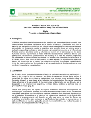 UNIVERSIDAD DEL QUINDÍO
SISTEMA INTEGRADO DE GESTIÓN
Código: M-DO-04-F-02 Versión: 01 Fecha: 24/04/2020 página 1 de 7
MODELO DE SÍLABO
MACROPROCESO DOCENCIA
Facultad Ciencias de la Educación
Licenciatura en Ciencias Naturales y Educación Ambiental
Sílabo
Procesos sociocognitivos del aprendizaje I
1. Descripción
Los retos del siglo XXI deben responder a una sociedad que necesita personas formadas para
desempeñarse de manera competente en un mundo globalizado y cambiante, esto invita a
explorar qué elementos constitutivos son necesarios para establecer unos procesos reales de
aprendizaje, no únicamente desde lo cognitivo, sino también desde un entorno social y
cultural, porque el aprendizaje no solo obedece a procesos internos, sino a la influencia de
factores externos (contexto social y cultural) que inciden en el aprendizaje de los seres
humanos como las experiencias, el medio ambiente, las costumbres, las formas de vida y de
participación, las creencias y concepciones del mundo y de la vida. Así entonces, el proceso
de aprendizaje no se circunscribe únicamente a la escuela, sino también a lo que ocurre en la
sociedad cuando esta produce conocimiento. En este sentido, es imperativo el papel que
juegan los formadores, en la ruptura de estereotipos dañinos y arraigados históricamente,
como los relacionados con la exclusión o el reconocimiento de la diferencia como una
condición incapacitante o segregadora.
2. Justificación
En el marco de las últimas reformas realizadas por el Ministerio de Educación Nacional (2017)
frente a la formación de los maestros, se señala la necesidad de que éstos tengan la
capacidad de utilizar conocimientos pedagógicos que permitan crear ambientes para la
formación integral, el aprendizaje y la evaluación de los estudiantes. De manera específica
hace referencia a “la apropiación de los referentes fundamentales de las Ciencias de la
Educación y sus implicaciones cognitivas, sociales, éticas, estéticas y políticas para los
procesos formativos” (pág. 6).
Desde este presupuesto se soporta el espacio académico Procesos sociocognitivos del
aprendizaje I, que además de tener en cuenta la normativa relacionada, facilita una serie de
reflexiones para pensar dicho componente, desde el imperativo de la educación del siglo XXI y
de la necesidad de responder a la pregunta del maestro que queremos formar. Este ámbito
posibilita el empoderamiento del docente no solo para poner en crisis las formas de
enseñanza sino también para configurar el significado del aprendizaje, en coherencia con el
sello identificador de nuestros graduados en este momento histórico, que invita a favorecer la
construcción de una sociedad incluyente y en paz.
 