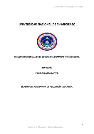 Universidad Nacional de Chimborazo




    UNIVERSIDAD NACIONAL DE CHIMBORAZO




FACULTAD DE CIENCIAS DE LA EDUCACIÓN, HUMANAS Y TECNOLOGÍAS.



                             ESCUELAS:

                     PSICOLOGÍA EDUCATIVA.




      SÍLABO DE LA ASIGNATURA DE PSICOLOGÍA EDUCATIVA.




                                                                           1
            Sílabo de la Cátedra de Psicología Educativa
 