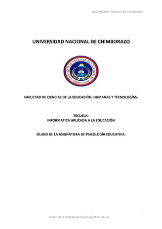 Universidad Nacional de Chimborazo
UNIVERSIDAD NACIONAL DE CHIMBORAZO
FACULTAD DE CIENCIAS DE LA EDUCACIÓN, HUMANAS Y TECNOLOGÍAS.
ESCUELA:
INFORMATICA APLICADA A LA EDUCACIÓN
SÍLABO DE LA ASIGNATURA DE PSICOLOGÍA EDUCATIVA.
Sílabo de la Cátedra de Psicología Educativa
1
 