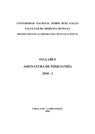 UNIVERSIDAD NACIONAL PEDRO RUIZ GALLO

     FACULTAD DE MEDICINA HUMANA

DEPARTAMENTO ACADÉMICO DE CIENCIAS CLÍNICAS




               SYLLABUS

    ASIGNATURA DE PSIQUIATRÍA

                 2010 - I




          CHICLAYO - LAMBAYEQUE
                   2010
 