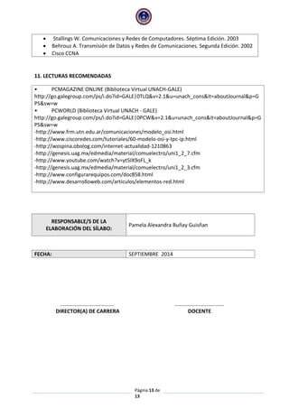 Página 13 de
13
 Stallings W. Comunicaciones y Redes de Computadores. Séptima Edición. 2003
 Behrouz A. Transmisión de Datos y Redes de Comunicaciones. Segunda Edición. 2002
 Cisco CCNA
11. LECTURAS RECOMENDADAS
• PCMAGAZINE ONLINE (Biblioteca Virtual UNACH-GALE)
http://go.galegroup.com/ps/i.do?id=GALE|0TLQ&v=2.1&u=unach_cons&it=aboutJournal&p=G
PS&sw=w
• PCWORLD (Biblioteca Virtual UNACH - GALE)
http://go.galegroup.com/ps/i.do?id=GALE|0PCW&v=2.1&u=unach_cons&it=aboutJournal&p=G
PS&sw=w
-http://www.frm.utn.edu.ar/comunicaciones/modelo_osi.html
-http://www.ciscoredes.com/tutoriales/60-modelo-osi-y-tpc-ip.html
-http://wospina.obolog.com/internet-actualidad-1210863
-http://genesis.uag.mx/edmedia/material/comuelectro/uni1_2_7.cfm
-http://www.youtube.com/watch?v=yt5IX9oFL_k
-http://genesis.uag.mx/edmedia/material/comuelectro/uni1_2_3.cfm
-http://www.configurarequipos.com/doc858.html
-http://www.desarrolloweb.com/articulos/elementos-red.html
RESPONSABLE/S DE LA
ELABORACIÓN DEL SÍLABO:
Pamela Alexandra Buñay Guisñan
FECHA: SEPTIEMBRE 2014
……………………………….… ……………………………….
DIRECTOR(A) DE CARRERA DOCENTE
 