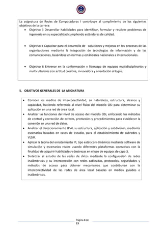 Página 4 de
13
La asignatura de Redes de Computadoras I contribuye al cumplimiento de los siguientes
objetivos de la carrera:
 Objetivo 3 Desarrollar habilidades para identificar, formular y resolver problemas de
ingeniería en su especialidad cumpliendo estándares de calidad.
 Objetivo 4 Capacitar para el desarrollo de soluciones y mejoras en los procesos de las
organizaciones mediante la integración de tecnologías de información y de las
comunicaciones, basándose en normas y estándares nacionales e internacionales.
 Objetivo 6 Entrenar en la conformación y liderazgo de equipos multidisciplinarios y
multiculturales con actitud creativa, innovadora y orientación al logro.
5. OBJETIVOS GENERALES DE LA ASIGNATURA
 Conocer los medios de interconectividad, su naturaleza, estructura, alcance y
capacidad, haciendo referencia al nivel físico del modelo OSI para determinar su
aplicación en una red de área local.
 Analizar las funciones del nivel de acceso del modelo OSI, enfocando los métodos
de control y corrección de errores, protocolos y procedimientos para establecer la
conexión en una red de datos.
 Analizar el direccionamiento IPv4, su estructura, aplicación y subdivisión, mediante
escenarios basados en casos de estudio, para el establecimiento de subredes y
VLSM.
 Aplicar la teoría del enrutamiento IP, tipo estático y dinámico mediante software de
simulación y escenarios reales usando diferentes plataformas operativas con la
finalidad de adquirir habilidades y destrezas en el uso de equipos de capa 3.
 Sintetizar el estudio de las redes de datos mediante la configuración de redes
inalámbricas y su interconexión con redes cableadas, protocolos, seguridades y
métodos de acceso para obtener mecanismos que contribuyan con la
interconectividad de las redes de área local basadas en medios guiados e
inalámbricos.
 