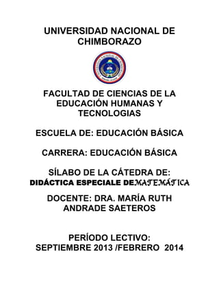 UNIVERSIDAD NACIONAL DE
CHIMBORAZO
FACULTAD DE CIENCIAS DE LA
EDUCACIÓN HUMANAS Y
TECNOLOGIAS
ESCUELA DE: EDUCACIÓN BÁSICA
CARRERA: EDUCACIÓN BÁSICA
SÍLABO DE LA CÁTEDRA DE:
DIDÁCTICA ESPECIALE DEMATEMÁTICA
DOCENTE: DRA. MARÍA RUTH
ANDRADE SAETEROS
PERÍODO LECTIVO:
SEPTIEMBRE 2013 /FEBRERO 2014
 