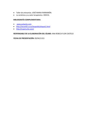 Taller de artesanías. JOSÉ MARIA PARRAMÓN.
La cerámica y su valor terapéutico. IDEECG.
BIBLIOGRAFÍA COMPLEMENTARIA:
www.aulaarte.com
http://iecon02.us.es/leopoldo/elepot1.html
http://ccpot.arte.com/
RESPONSABLE DE LA ELABORACIÓN DEL SÍLABO: ANA REBECA FLOR CASTELO
FECHA DE PRESENTACIÓN: 09/04/2.013
 