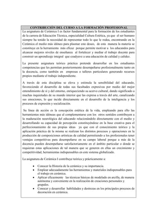 CONTRIBUCIÓN DEL CURSO A LA FORMACIÓN PROFESIONAL
La asignatura de Cerámica I es factor fundamental para la formación de los estudiantes
de la carrera de Educación Técnica, especialidad Cultura Estética, ya que el ser humano
siempre ha tenido la necesidad de representar todo lo que le rodea, encontrando en la
Cerámica el medio más idóneo para plasmar este deseo, de esta manera la materia se
constituye en la herramienta más eficaz porque permite motivar a los educandos para
alcanzar mejores niveles de enseñanza al fortalecer y mediar el trabajo docente para
construir un aprendizaje integral que coadyuve a una educación de calidad y calidez.
La presente asignatura teórico práctica pretende desarrollar en los estudiantes
competencias que les permitan posteriormente desempeñarse profesionalmente tanto en
la docencia, como también en empresas o talleres particulares generando recursos
propios mediante el trabajo independiente.
A través de esta disciplina se eleva y estimula la sensibilidad del educando,
favoreciendo el desarrollo de todas sus facultades expresivas por medio del mejor
entendimiento de sí y del entorno, enriqueciendo su acervo cultural, dando significado a
muchas inquietudes de su mundo interior que las expresa a través del arte, canalizando
sus emociones, lo que incide directamente en el desarrollo de la inteligencia y los
procesos de expresión y socialización.
Su línea de acción es la concepción estética de la vida, empleando para ello las
herramientas más idóneas que al complementarse con los otros sentidos contribuyen a
la maduración neurológica del educando relacionándolo directamente con el medio y
desarrollando su capacidad de percepción constituyéndose en la base creativa para el
perfeccionamiento de sus propias ideas ya que con el conocimiento teórico y la
aplicación práctica de la misma se realizan los distintos procesos y operaciones en la
producción de composiciones artísticas de calidad permitiendo a los profesionales tener
ventajas competitivas para desempeñarse en su campo laboral porque a más de la
docencia pueden desempeñarse satisfactoriamente en el ámbito particular o donde se
requieran estas aplicaciones de tal manera que se generen en ellas un crecimiento y
competitividad, herramientas indispensables en este sistema globalizado.
La asignatura de Cerámica I contribuye teórica y prácticamente a:
Conocer la Historia de la cerámica y su importancia.
Emplear adecuadamente las herramientas y materiales indispensables para
el trabajo en cerámica.
Aplicar eficazmente las técnicas básicas de modelado en arcilla, de manera
autónoma y conveniente en la realización de creaciones personales y
grupales.
Conocer y desarrollar habilidades y destrezas en los principales procesos de
decoración en cerámica.
 