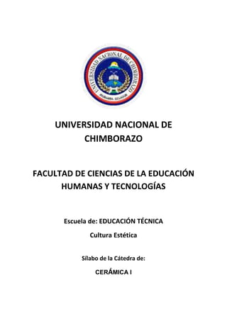 UNIVERSIDAD NACIONAL DE
CHIMBORAZO
FACULTAD DE CIENCIAS DE LA EDUCACIÓN
HUMANAS Y TECNOLOGÍAS
Escuela de: EDUCACIÓN TÉCNICA
Cultura Estética
Sílabo de la Cátedra de:
CERÁMICA I
 
