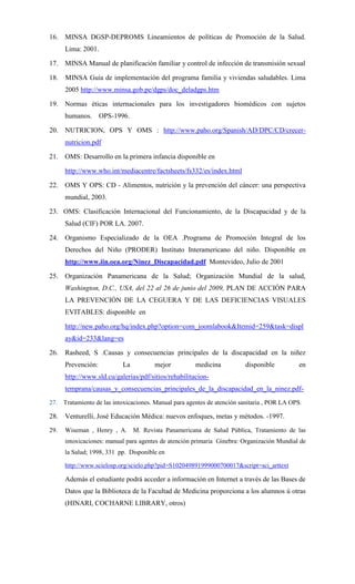 16. MINSA DGSP-DEPROMS Lineamientos de políticas de Promoción de la Salud.
      Lima: 2001.

17. MINSA Manual de planificación familiar y control de infección de transmisión sexual

18.   MINSA Guía de implementación del programa familia y viviendas saludables. Lima
      2005 http://www.minsa.gob.pe/dgps/doc_deladgps.htm

19. Normas éticas internacionales para los investigadores biomédicos con sujetos
      humanos.      OPS-1996.

20. NUTRICION, OPS Y OMS : http://www.paho.org/Spanish/AD/DPC/CD/crecer-
      nutricion.pdf

21. OMS: Desarrollo en la primera infancia disponible en

      http://www.who.int/mediacentre/factsheets/fs332/es/index.html

22. OMS Y OPS: CD - Alimentos, nutrición y la prevención del cáncer: una perspectiva
      mundial, 2003.

23. OMS: Clasificación Internacional del Funcionamiento, de la Discapacidad y de la
      Salud (CIF) POR LA. 2007.

24. Organismo Especializado de la OEA .Programa de Promoción Integral de los
      Derechos del Niño (PRODER) Instituto Interamericano del niño. Disponible en
      http://www.iin.oea.org/Ninez_Discapacidad.pdf Montevideo, Julio de 2001

25. Organización Panamericana de la Salud; Organización Mundial de la salud,
      Washington, D.C., USA, del 22 al 26 de junio del 2009, PLAN DE ACCIÓN PARA
      LA PREVENCIÓN DE LA CEGUERA Y DE LAS DEFICIENCIAS VISUALES
      EVITABLES: disponible en

      http://new.paho.org/hq/index.php?option=com_joomlabook&Itemid=259&task=displ
      ay&id=233&lang=es

26. Rasheed, S .Causas y consecuencias principales de la discapacidad en la niñez
      Prevención:          La          mejor          medicina           disponible          en
      http://www.sld.cu/galerias/pdf/sitios/rehabilitacion-
      temprana/causas_y_consecuencias_principales_de_la_discapacidad_en_la_ninez.pdf-
27. Tratamiento de las intoxicaciones. Manual para agentes de atención sanitaria , POR LA OPS.

28. Venturelli, José Educación Médica: nuevos enfoques, metas y métodos. -1997.
29.   Wiseman , Henry , A. M. Revista Panamericana de Salud Pública, Tratamiento de las
      intoxicaciones: manual para agentes de atención primaria Ginebra: Organización Mundial de
      la Salud; 1998, 331 pp. Disponible en

      http://www.scielosp.org/scielo.php?pid=S102049891999000700017&script=sci_arttext

      Además el estudiante podrá acceder a información en Internet a través de las Bases de
      Datos que la Biblioteca de la Facultad de Medicina proporciona a los alumnos ú otras
      (HINARI, COCHARNE LIBRARY, otros)
 